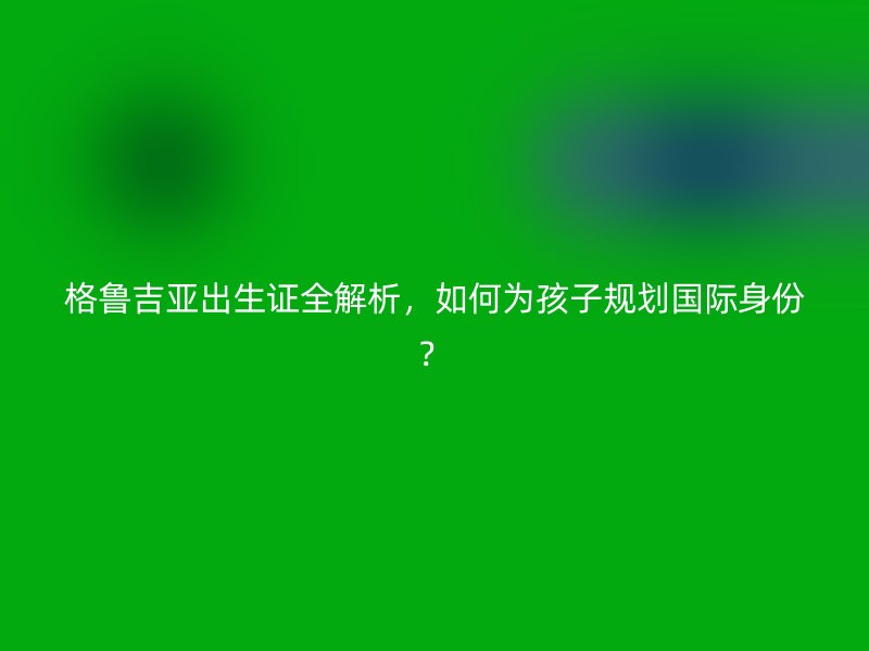 格鲁吉亚出生证全解析，如何为孩子规划国际身份？