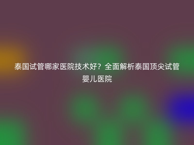 泰国试管哪家医院技术好？全面解析泰国顶尖试管婴儿医院