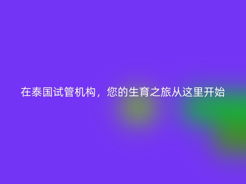 在泰国试管机构，您的生育之旅从这里开始