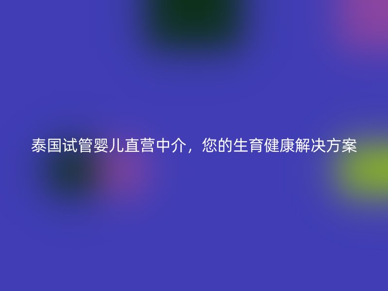 泰国试管婴儿直营中介，您的生育健康解决方案