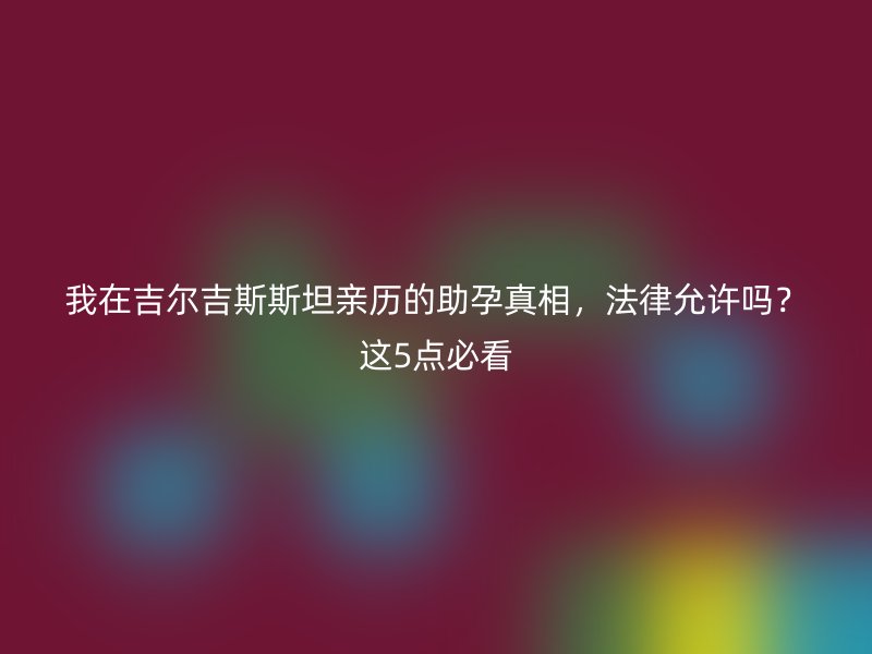 我在吉尔吉斯斯坦亲历的助孕真相，法律允许吗？这5点必看