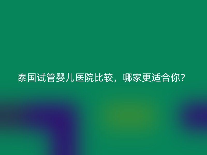 泰国试管婴儿医院比较，哪家更适合你？