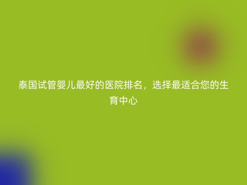 泰国试管婴儿最好的医院排名，选择最适合您的生育中心
