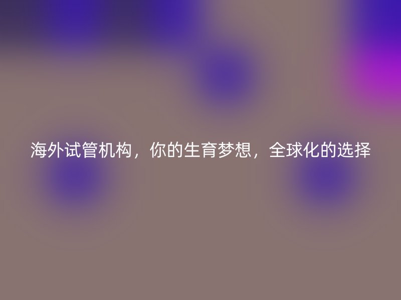海外试管机构，你的生育梦想，全球化的选择