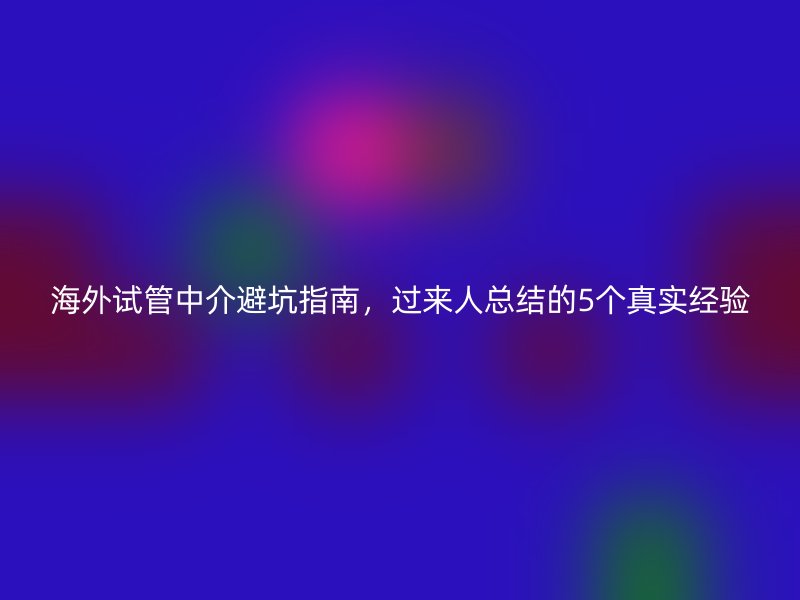 海外试管中介避坑指南，过来人总结的5个真实经验