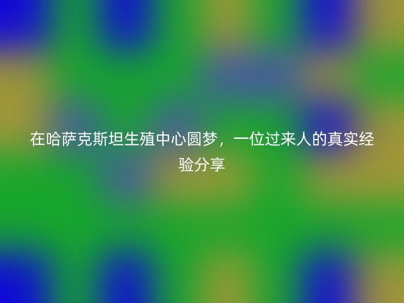 在哈萨克斯坦生殖中心圆梦，一位过来人的真实经验分享