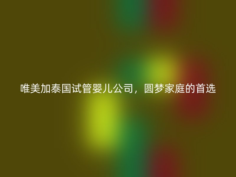 唯美加泰国试管婴儿公司，圆梦家庭的首选
