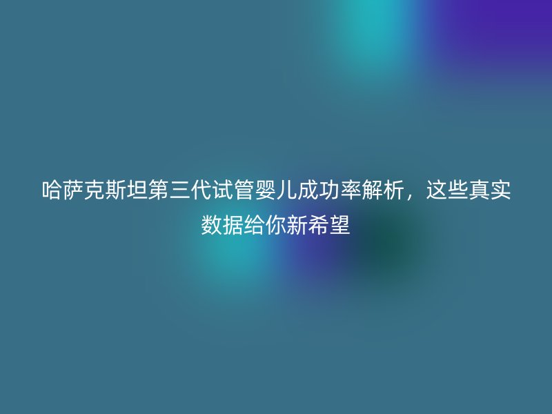 哈萨克斯坦第三代试管婴儿成功率解析，这些真实数据给你新希望
