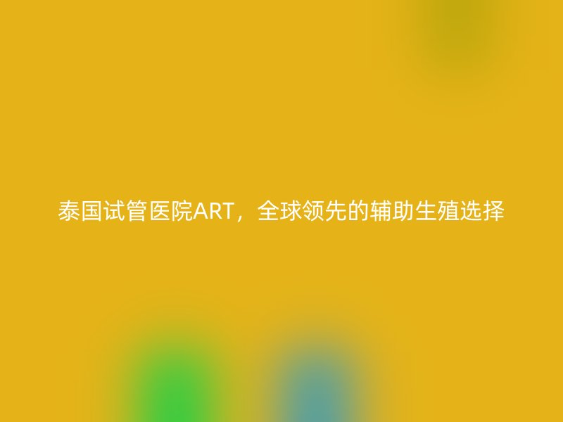 泰国试管医院ART，全球领先的辅助生殖选择