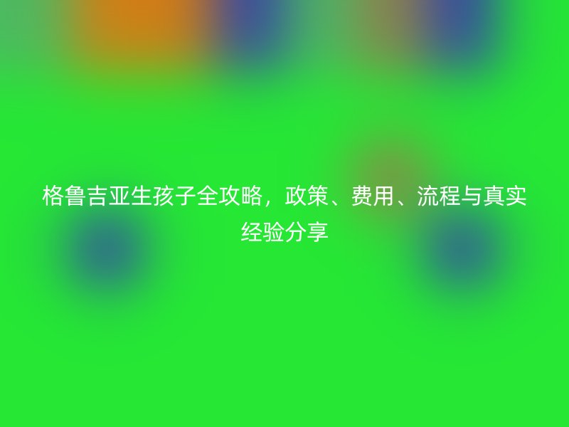 格鲁吉亚生孩子全攻略，政策、费用、流程与真实经验分享