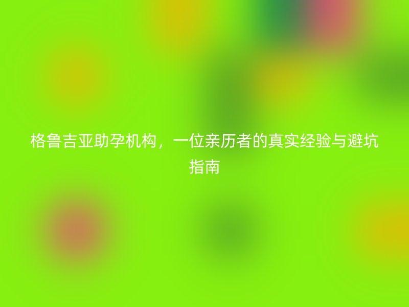 格鲁吉亚助孕机构，一位亲历者的真实经验与避坑指南