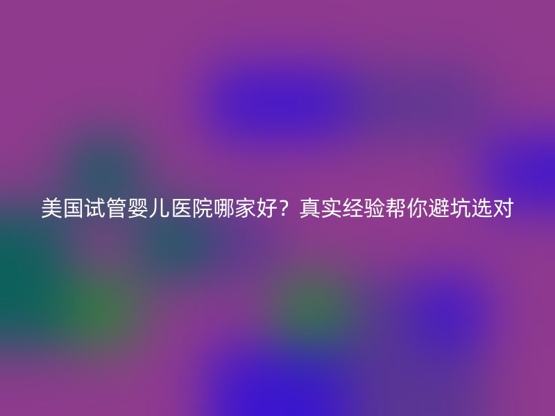 美国试管婴儿医院哪家好？真实经验帮你避坑选对