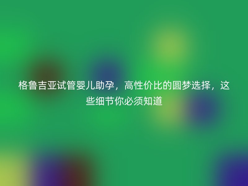 格鲁吉亚试管婴儿助孕，高性价比的圆梦选择，这些细节你必须知道