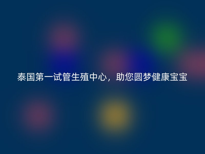 泰国第一试管生殖中心，助您圆梦健康宝宝
