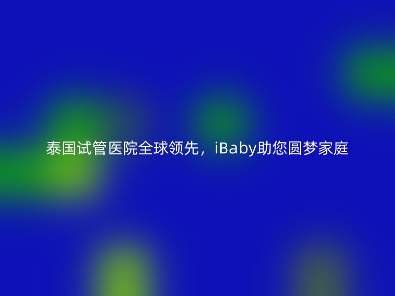 泰国试管医院全球领先，iBaby助您圆梦家庭