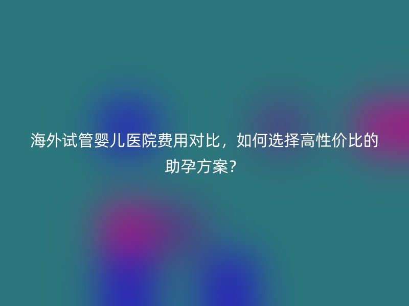 海外试管婴儿医院费用对比，如何选择高性价比的助孕方案？