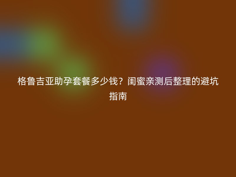 格鲁吉亚助孕套餐多少钱？闺蜜亲测后整理的避坑指南
