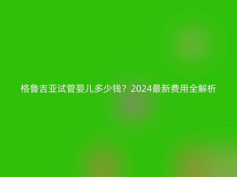 格鲁吉亚试管婴儿多少钱？2025最新费用全解析