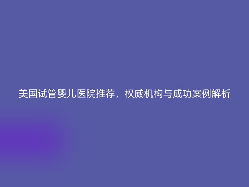 美国试管婴儿医院推荐，权威机构与成功案例解析