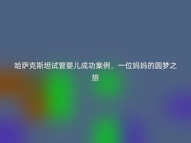 哈萨克斯坦试管婴儿成功案例，一位妈妈的圆梦之旅