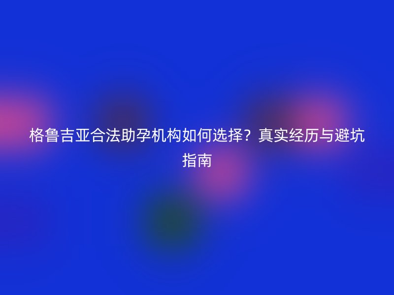 格鲁吉亚合法助孕机构如何选择？真实经历与避坑指南