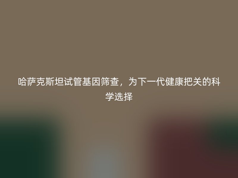 哈萨克斯坦试管基因筛查，为下一代健康把关的科学选择