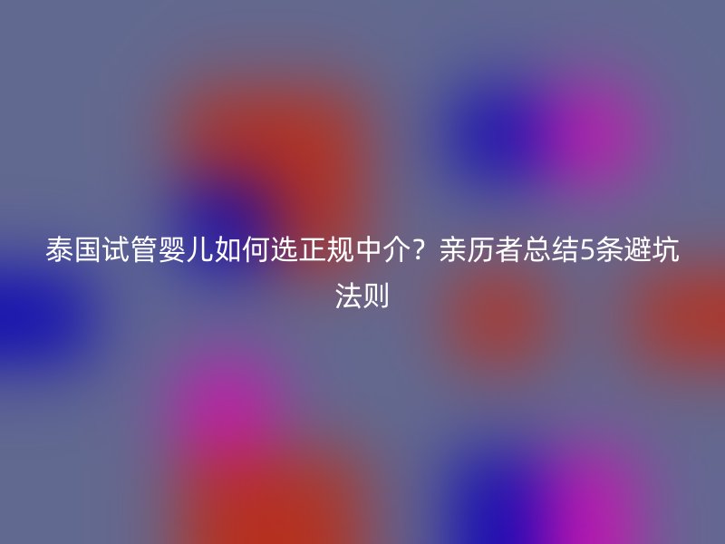 泰国试管婴儿如何选正规中介？亲历者总结5条避坑法则