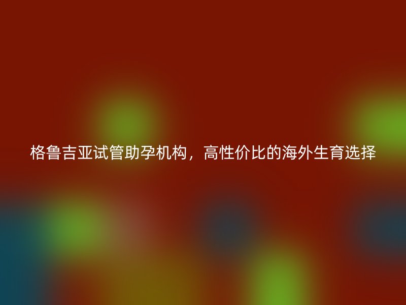 格鲁吉亚试管助孕机构，高性价比的海外生育选择