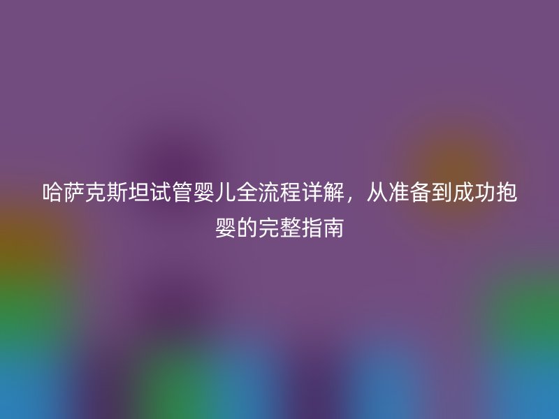 哈萨克斯坦试管婴儿全流程详解，从准备到成功抱婴的完整指南