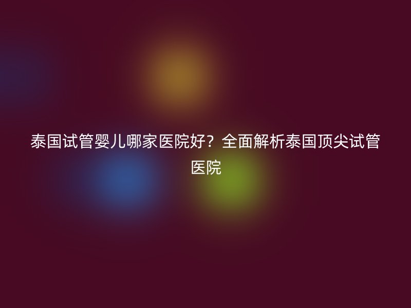 泰国试管婴儿哪家医院好？全面解析泰国顶尖试管医院