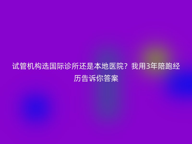试管机构选国际诊所还是本地医院？我用3年陪跑经历告诉你答案