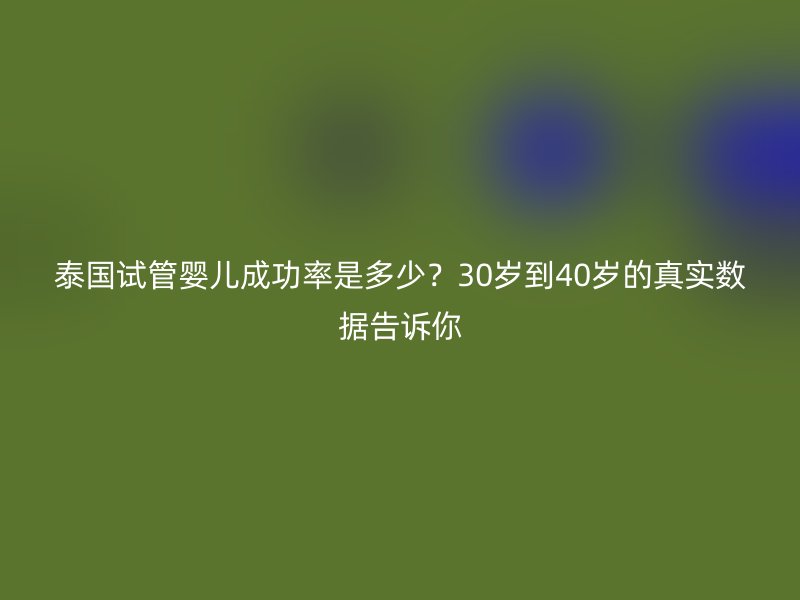 泰国试管婴儿成功率是多少？30岁到40岁的真实数据告诉你