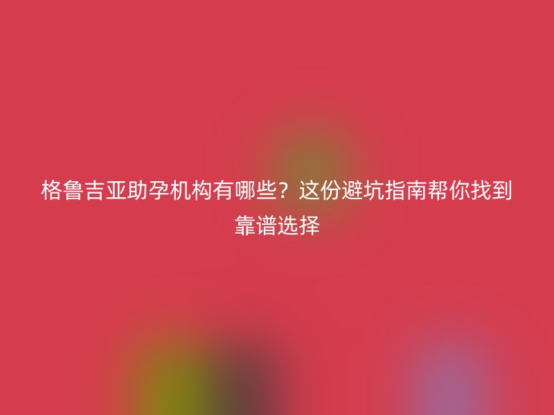 格鲁吉亚助孕机构有哪些？这份避坑指南帮你找到靠谱选择