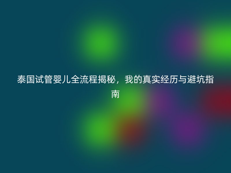 泰国试管婴儿全流程揭秘，我的真实经历与避坑指南