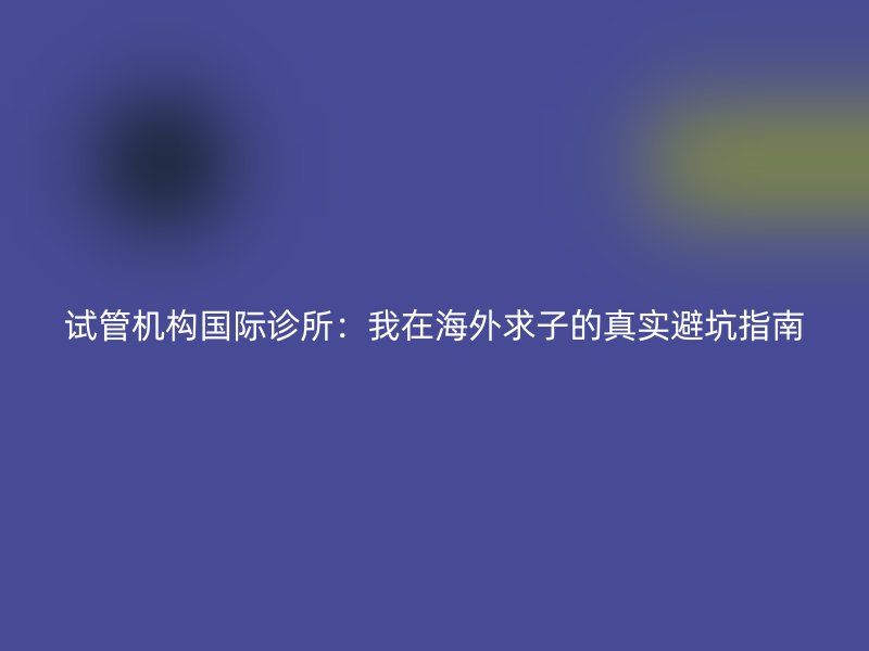 试管机构国际诊所：我在海外求子的真实避坑指南