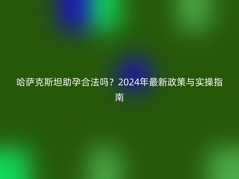 哈萨克斯坦助孕合法吗？2025年最新政策与实操指南
