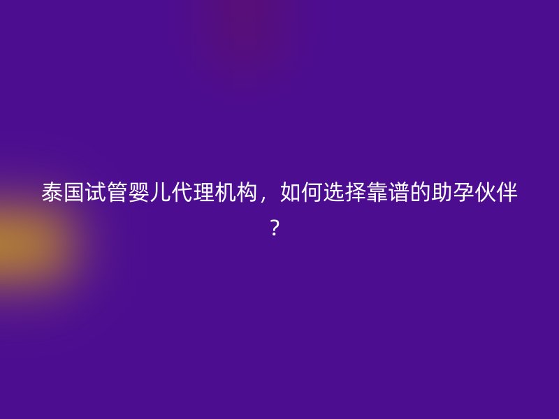 泰国试管婴儿代理机构，如何选择靠谱的助孕伙伴？