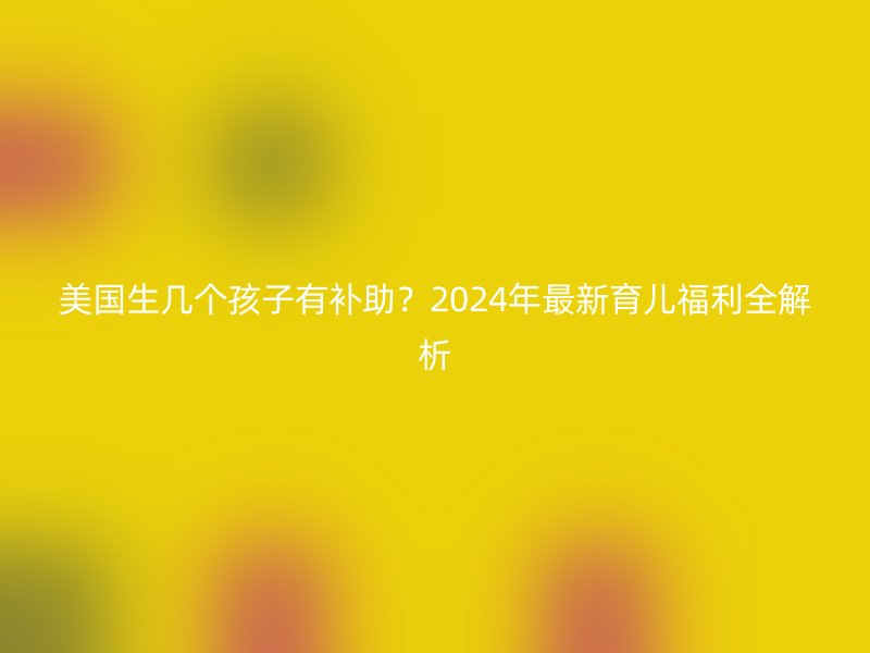美国生几个孩子有补助？2025年最新育儿福利全解析