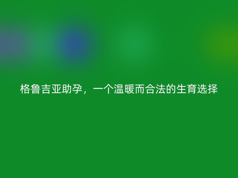 格鲁吉亚助孕，一个温暖而合法的生育选择