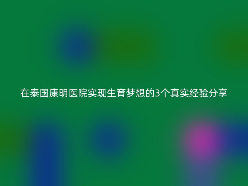 在泰国康明医院实现生育梦想的3个真实经验分享