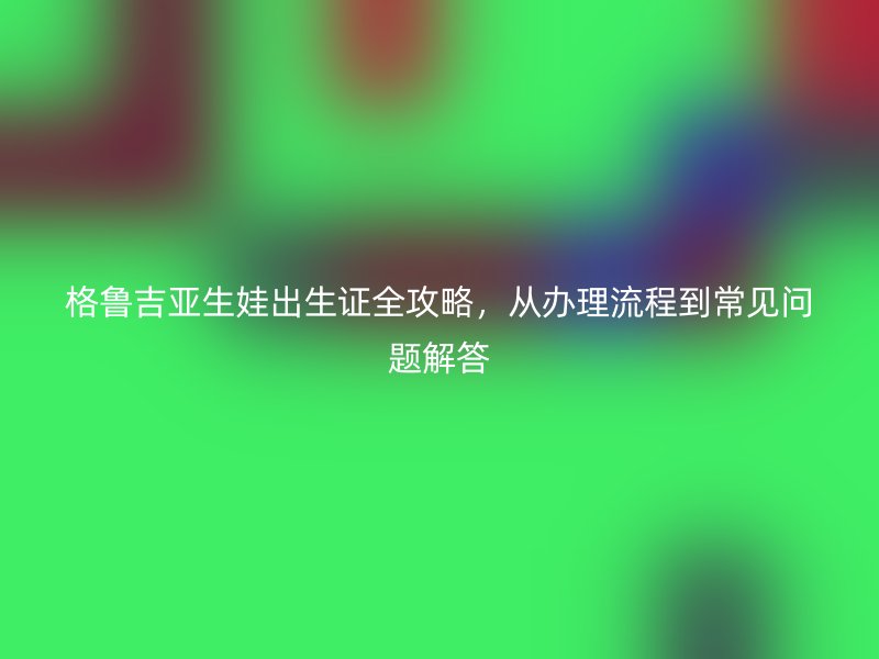 格鲁吉亚生娃出生证全攻略，从办理流程到常见问题解答