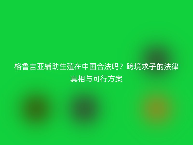 格鲁吉亚辅助生殖在中国合法吗？跨境求子的法律真相与可行方案