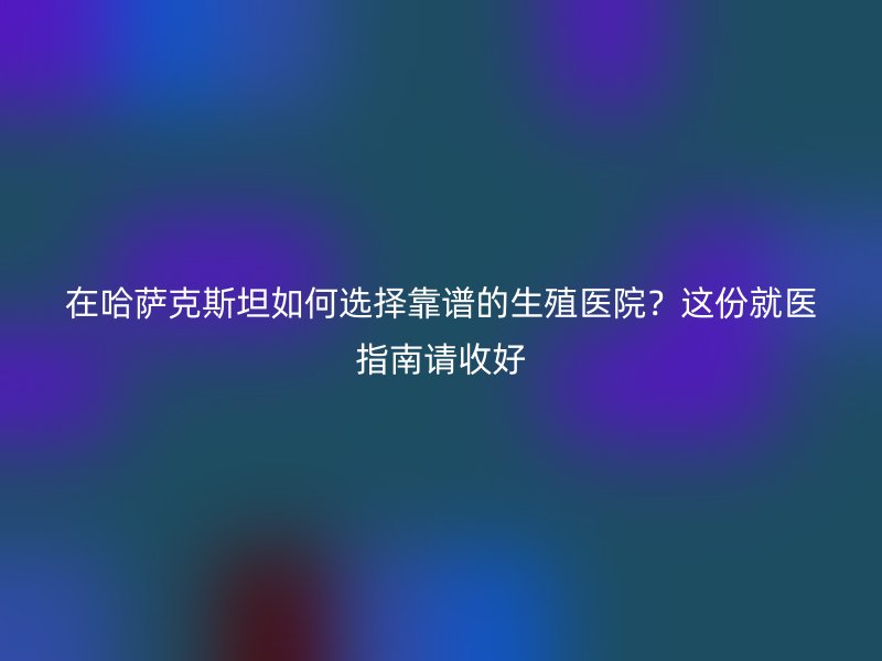 在哈萨克斯坦如何选择靠谱的生殖医院？这份就医指南请收好