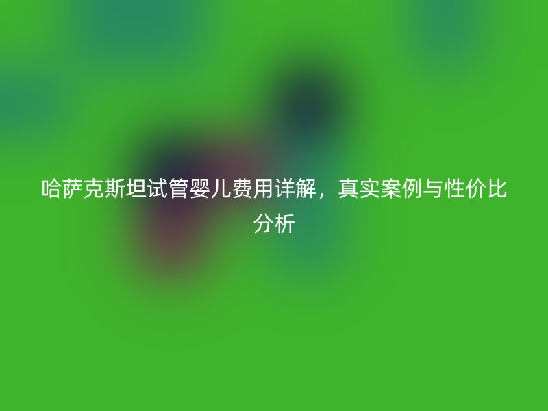 哈萨克斯坦试管婴儿费用详解，真实案例与性价比分析