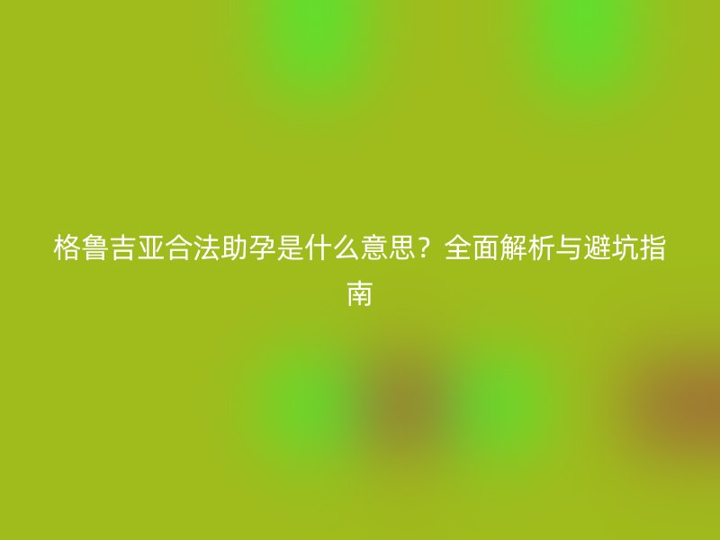 格鲁吉亚合法助孕是什么意思？全面解析与避坑指南