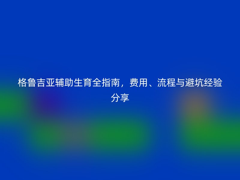 格鲁吉亚辅助生育全指南，费用、流程与避坑经验分享
