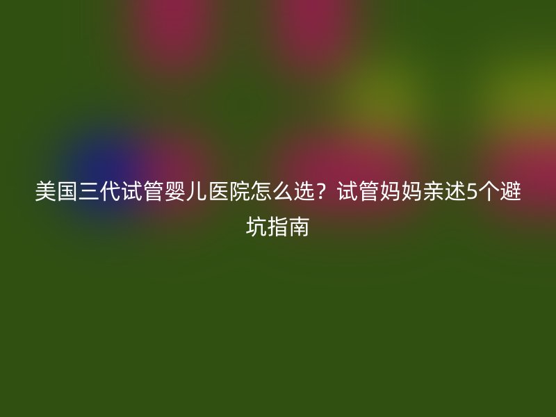 美国三代试管婴儿医院怎么选？试管妈妈亲述5个避坑指南