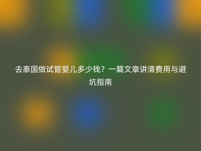 去泰国做试管婴儿多少钱？一篇文章讲清费用与避坑指南