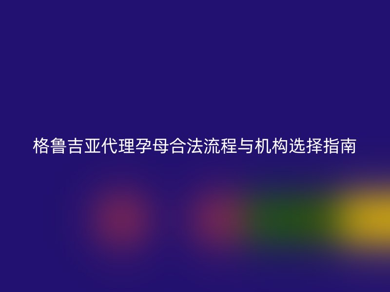 格鲁吉亚代理孕母合法流程与机构选择指南