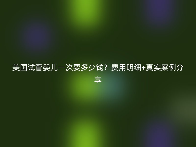 美国试管婴儿一次要多少钱？费用明细+真实案例分享